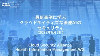 最新事例に学ぶ
クラウドネイティブな医療AIの
セキュリティ
(2022年6月3日)
Cloud Security Alliance
Health Information Management WG
 