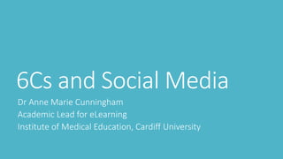 6Cs and Social Media 
Dr Anne Marie Cunningham 
Academic Lead for eLearning 
Institute of Medical Education, Cardiff University 
 