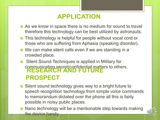 APPLICATION
 As we know in space there is no medium for sound to travel
therefore this technology can be best utilized by astronauts.
 This technology is helpful for people without vocal cord or
those who are suffering from Aphasia (speaking disorder).
 We can make silent calls even if we are standing in a
crowded place.
 Silent Sound Techniques is applied in Military for
communicating secret/confidential matters to others.
 Silent sound technology gives way to a bright future to
speech recognition technology from simple voice commands
to memorandum dictated over the phone all this is fairly
possible in noisy public places.
 Nano technology will be a mentionable step towards making
the device handy.
RESEARCH AND FUTURE
PROSPECT
 