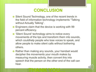 CONCLUSION
 Silent Sound Technology, one of the recent trends in
the field of information technology implements “Talking
without Actually Talking”.
 Engineers claim that the device is working with 99
percent efficiency.
 ‘Silent Sound’ technology aims to notice every
movements of the lips and transform them into sounds,
which couldhelp people who lose voices to speak, and
allow people to make silent calls without bothering
others.
 Rather than making any sounds, your handset would
decipher the movements your mouth makes by
measuring muscle activity, then convert this into
speech that the person on the other end of the call can
hear.
THANK YOU…
 