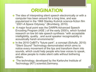ORIGINATION
 The idea of interpreting silent speech electronically or with a
computer has been around for a long time, and was
popularized in the 1968 Stanley Kubrick science-fiction film
‘‘2001-A Space Odyssey.” (Brumberg, 2010).
 A major focal point was the DARPA Advanced Speech
Encoding Program (ASE ) of the early 2000’s, which funded
research on low bit rate speech synthesis ‘‘with acceptable
intelligibility, quality , and aural speaker recognisability in
acoustically harsh environments”.
 In the 2010 CeBIT's "future park", a concept (Schultz, 2010)
"Silent Sound" Technology demonstrated which aims to
notice every movement of the lips and transform them into
sounds, which could help people who lose voices to speak,
and allow people to make silent calls without bothering
others.
 The technology, developed by the Karlsruhe Institute of
Technology (KIT) scientist,Germany.
 