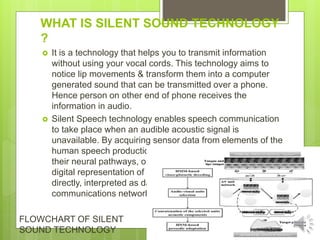 WHAT IS SILENT SOUND TECHNOLOGY
?
 It is a technology that helps you to transmit information
without using your vocal cords. This technology aims to
notice lip movements & transform them into a computer
generated sound that can be transmitted over a phone.
Hence person on other end of phone receives the
information in audio.
 Silent Speech technology enables speech communication
to take place when an audible acoustic signal is
unavailable. By acquiring sensor data from elements of the
human speech production process – from the articulators,
their neural pathways, or the brain itself – it produces a
digital representation of speech which can be synthesized
directly, interpreted as data, or routed into a
communications network.
FLOWCHART OF SILENT
SOUND TECHNOLOGY
 