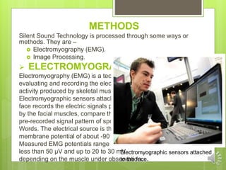METHODS
Silent Sound Technology is processed through some ways or
methods. They are –
 Electromyography (EMG).
 Image Processing.
 ELECTROMYOGRAPHY :
Electromyography (EMG) is a technique for
evaluating and recording the electrical
activity produced by skeletal muscles.
Electromyographic sensors attached to the
face records the electric signals produced
by the facial muscles, compare them with
pre-recorded signal pattern of spoken
Words. The electrical source is the muscle
membrane potential of about -90 mV.
Measured EMG potentials range between
less than 50 μV and up to 20 to 30 mV,
depending on the muscle under observation.
Electromyographic sensors attached
to the face.
 