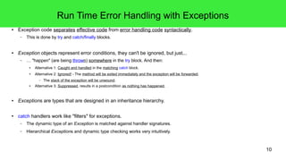 10 
Run Time Error Handling with Exceptions 
● Exception code separates effective code from error handling code syntactically. 
– This is done by try and catch/finally blocks. 
● Exception objects represent error conditions, they can't be ignored, but just... 
– … "happen" (are being thrown) somewhere in the try block. And then: 
● Alternative 1: Caught and handled in the matching catch block. 
● Alternative 2: Ignored! - The method will be exited immediately and the exception will be forwarded. 
– The stack of the exception will be unwound. 
● Alternative 3: Suppressed, results in a postcondition as nothing has happened. 
● Exceptions are types that are designed in an inheritance hierarchy. 
● catch handlers work like "filters" for exceptions. 
– The dynamic type of an Exception is matched against handler signatures. 
– Hierarchical Exceptions and dynamic type checking works very intuitively. 
 