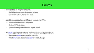11 
Enums 
● Typisized set of integral constants. 
– Useful for discrete integral constants or flags. 
– Known from C/C++, Pascal and Java. 
● Used to express options and flags in various .Net APIs. 
– System.Windows.Forms.DialogResult 
– System.IO.FileAttributes 
– System.Text.RegularExpressions.RegexOptions 
● An enum type implicitly inherits from the value type System.Enum. 
– User defined enums can not define methods. 
– But all enums provide some operator overloads, though. 
 