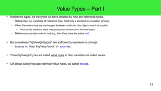 13 
Value Types – Part I 
● Reference types: All the types we have created by now are reference types. 
– References, i.e. variables of reference type, hold only a shortcut to a location in heap. 
– When the references are exchanged between methods, the objects won't be copied. 
● This is call by reference: We're only passing around shortcuts to the same object. 
– References can also refer to nothing, then they have the value null. 
● But sometimes "lightweight types" are sufficient to represent a concept. 
– Such as int, Point, KeyValuePair<K, V>, enum etc. 
● These lightweight types are called value types in .Net, variables are called values. 
● C# allows specifying user defined value types, so called structs. 
 