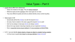 14 
Value Types – Part II 
● Local values differ from references: 
– Values are created on the stack. They are default initialized! 
– Reference types provide overhead, which value types do not need. 
– They have different equality semantics by default (identity versus content equality). 
● Value types in C#: 
– Syntactically defined like classes, but with the keyword struct. 
– As locals, they're created on the stack, even if the keyword new is used! 
– Can't act as subtype or base type (structs are always sealed). 
– Derive from type System.ValueType implicitly and can implement interfaces. 
– Have a sequential memory layout (default) and act as backdoor to Win32 PODs. 
● In C++ we can decide where (stack or heap) an object is created during creation. 
– In C# we have to specify the "where" on the type definition (class or struct)! 
 