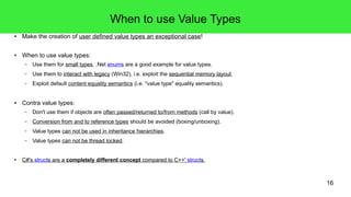 16 
When to use Value Types 
● Make the creation of user defined value types an exceptional case! 
● When to use value types: 
– Use them for small types. .Net enums are a good example for value types. 
– Use them to interact with legacy (Win32), i.e. exploit the sequential memory layout. 
– Exploit default content equality semantics (i.e. "value type" equality semantics). 
● Contra value types: 
– Don't use them if objects are often passed/returned to/from methods (call by value). 
– Conversion from and to reference types should be avoided (boxing/unboxing). 
– Value types can not be used in inheritance hierarchies. 
– Value types can not be thread locked. 
● C#'s structs are a completely different concept compared to C++' structs. 
 