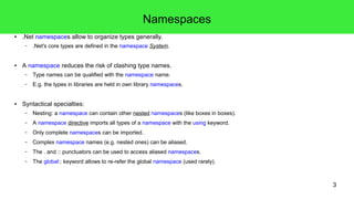3 
Namespaces 
● .Net namespaces allow to organize types generally. 
– .Net's core types are defined in the namespace System. 
● A namespace reduces the risk of clashing type names. 
– Type names can be qualified with the namespace name. 
– E.g. the types in libraries are held in own library namespaces. 
● Syntactical specialties: 
– Nesting: a namespace can contain other nested namespaces (like boxes in boxes). 
– A namespace directive imports all types of a namespace with the using keyword. 
– Only complete namespaces can be imported. 
– Complex namespace names (e.g. nested ones) can be aliased. 
– The . and :: punctuators can be used to access aliased namespaces. 
– The global:: keyword allows to re-refer the global namespace (used rarely). 
 