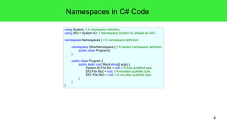 4 
Namespaces in C# Code 
using System; // A namespace directive. 
using SIO = System.IO; // Namespace System.IO aliased as SIO. 
namespace Namespaces { // A namespace definition. 
namespace OtherNamespace { // A nested namespace definition. 
public class Program{} 
} 
public class Program { 
public static void Main(string[] args) { 
System.IO.File file = null; // A fully qualified type. 
SIO.File file2 = null; // A via-alias qualified type. 
SIO::File file3 = null; // A via-alias qualified type. 
} 
} 
} 
 