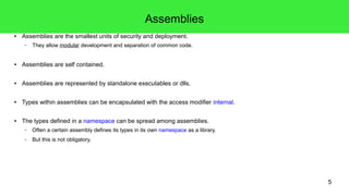 5 
Assemblies 
● Assemblies are the smallest units of security and deployment. 
– They allow modular development and separation of common code. 
● Assemblies are self contained. 
● Assemblies are represented by standalone executables or dlls. 
● Types within assemblies can be encapsulated with the access modifier internal. 
● The types defined in a namespace can be spread among assemblies. 
– Often a certain assembly defines its types in its own namespace as a library. 
– But this is not obligatory. 
 