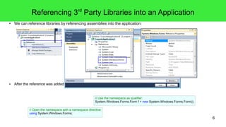 6 
Referencing 3rd Party Libraries into an Application 
● We can reference libraries by referencing assemblies into the application: 
● After the reference was added, a contained API can be accessed via its namespace. 
// Use the namespace as qualifier: 
System.Windows.Forms.Form f = new System.Windows.Forms.Form(); 
// Open the namespace with a namespace directive: 
using System.Windows.Forms; 
 
