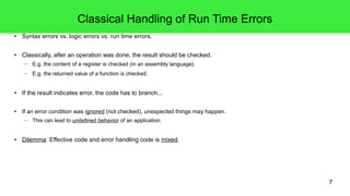 7 
Classical Handling of Run Time Errors 
● Syntax errors vs. logic errors vs. run time errors. 
● Classically, after an operation was done, the result should be checked. 
– E.g. the content of a register is checked (in an assembly language). 
– E.g. the returned value of a function is checked. 
● If the result indicates error, the code has to branch... 
● If an error condition was ignored (not checked), unexpected things may happen. 
– This can lead to undefined behavior of an application. 
● Dilemma: Effective code and error handling code is mixed. 
 