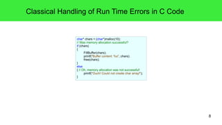 8 
Classical Handling of Run Time Errors in C Code 
char* chars = (char*)malloc(10); 
// Was memory allocation successful? 
if (chars) 
{ 
FillBuffer(chars); 
printf("Buffer content: %s", chars); 
free(chars); 
} 
else 
{ // Oh, memory allocation was not successful! 
printf("Ouch! Could not create char array!"); 
} 
 