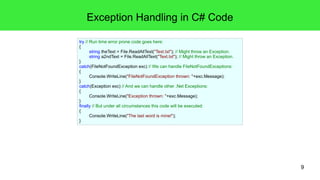9 
Exception Handling in C# Code 
try // Run time error prone code goes here: 
{ 
string theText = File.ReadAllText("Text.txt"); // Might throw an Exception. 
string a2ndText = File.ReadAllText("Text.txt"); // Might throw an Exception. 
} 
catch(FileNotFoundException exc) // We can handle FileNotFoundExceptions: 
{ 
Console.WriteLine("FileNotFoundException thrown: "+exc.Message); 
} 
catch(Exception exc) // And we can handle other .Net Exceptions: 
{ 
Console.WriteLine("Exception thrown: "+exc.Message); 
}f 
inally // But under all circumstances this code will be executed: 
{ 
Console.WriteLine("The last word is mine!"); 
} 
 