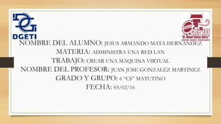NOMBRE DEL ALUMNO: JESUS ARMANDO MATA HERNANDEZ
MATERIA: ADMINISTRA UNA RED LAN
TRABAJO: CREAR UNA MAQUINA VIRTUAL
NOMBRE DEL PROFESOR: JUAN JOSE GONZALEZ MARTINEZ
GRADO Y GRUPO: 6 “CS” MATUTINO
FECHA: 03/02/16
 