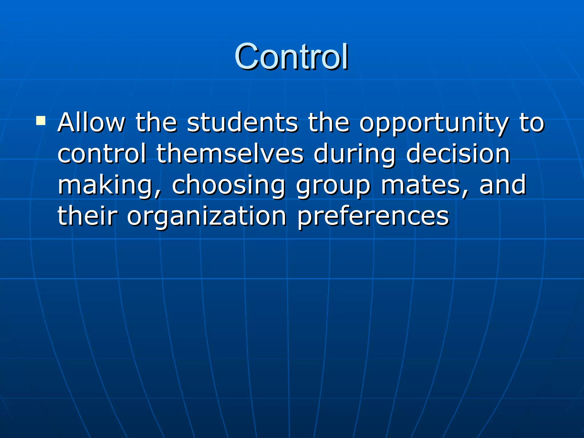 Control Allow the students the opportunity to control themselves during decision making, choosing group mates, and their organization preferences
