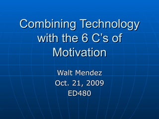 Combining Technology with the 6 C’s of Motivation Walt Mendez Oct. 21, 2009 ED480 