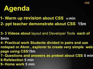 Agenda
1- Warm up revision about CSS 10 min
2- ppt teacher demonstrate about CSS 15m
3- 3 Videos about layout and Developer Tools each of
5min
4- Practical work Students divided in pairs and use
notepad or Atom , explorer to create very simple web
page using CSS15m
7- Questions and answers as pretest about CSS 5 min
8-Refelection 5 min
9- Home work 5 min
CSS
 