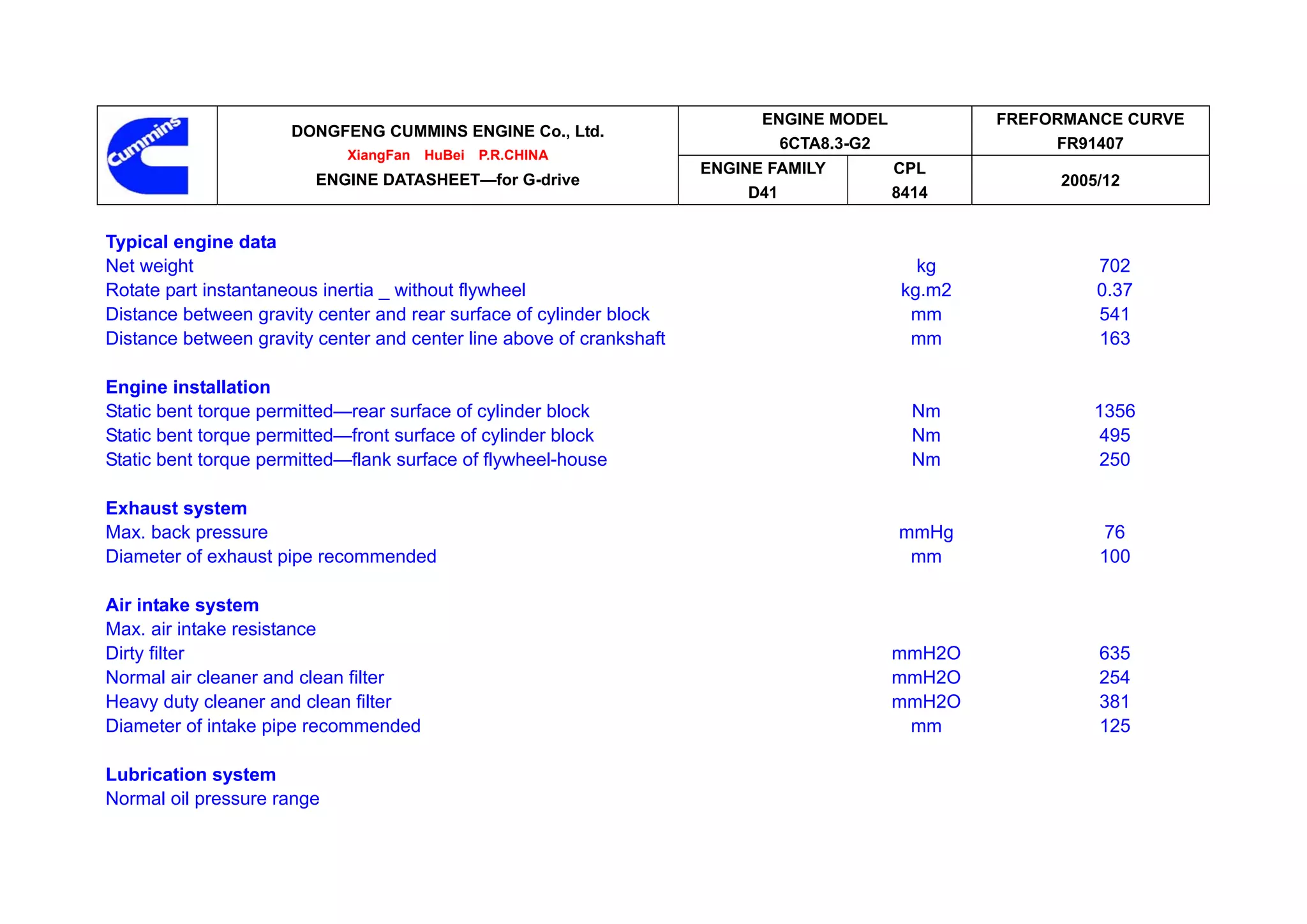 ENGINE MODEL            FREFORMANCE CURVE
                      DONGFENG CUMMINS ENGINE Co., Ltd.
                                                                              6CTA8.3-G2                 FR91407
                            XiangFan   HuBei   P.R.CHINA
                                                                      ENGINE FAMILY        CPL
                         ENGINE DATASHEET—for G-drive                                                    2005/12
                                                                           D41             8414


Typical engine data
Net weight                                                                                    kg             702
Rotate part instantaneous inertia _ without flywheel                                        kg.m2            0.37
Distance between gravity center and rear surface of cylinder block                           mm              541
Distance between gravity center and center line above of crankshaft                          mm              163

Engine installation
Static bent torque permitted—rear surface of cylinder block                                  Nm             1356
Static bent torque permitted—front surface of cylinder block                                 Nm              495
Static bent torque permitted—flank surface of flywheel-house                                 Nm              250

Exhaust system
Max. back pressure                                                                         mmHg              76
Diameter of exhaust pipe recommended                                                        mm               100

Air intake system
Max. air intake resistance
Dirty filter                                                                               mmH2O             635
Normal air cleaner and clean filter                                                        mmH2O             254
Heavy duty cleaner and clean filter                                                        mmH2O             381
Diameter of intake pipe recommended                                                         mm               125

Lubrication system
Normal oil pressure range
 