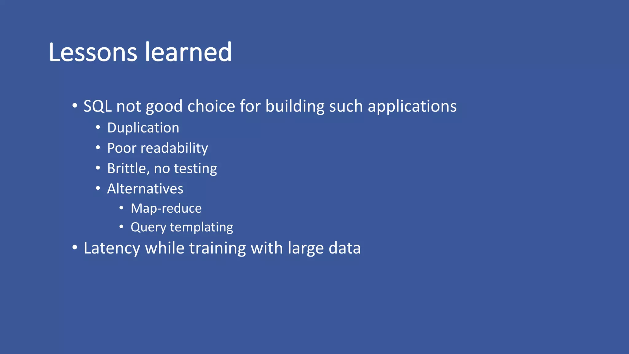 Lessons	learned
• SQL	not	good	choice	for	building	such	applications
• Duplication
• Poor	readability
• Brittle,	no	testing
• Alternatives
• Map-reduce
• Query	templating
• Latency	while	training	with	large	data
 