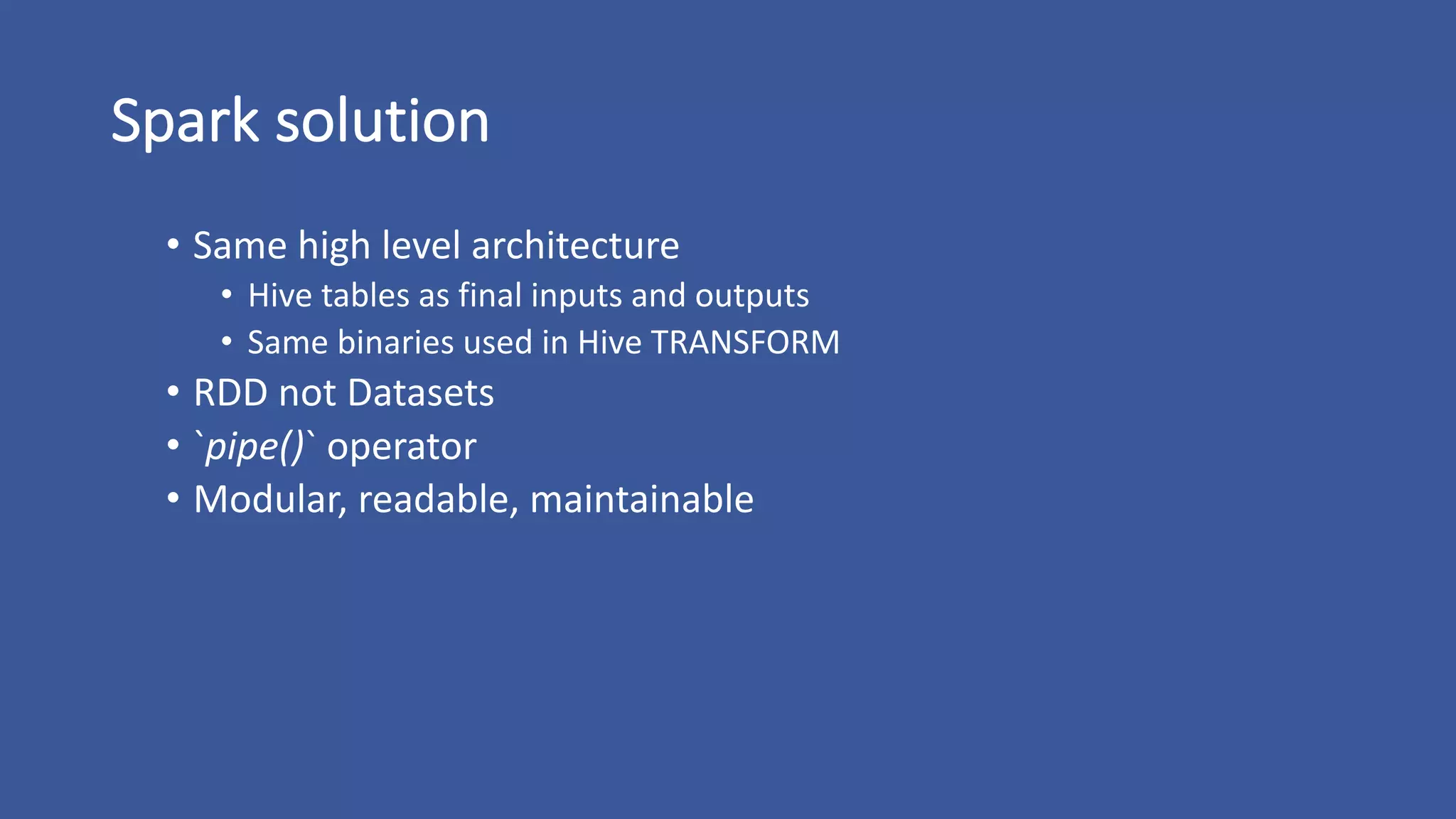 Spark	solution
• Same	high	level	architecture
• Hive	tables	as	final	inputs	and	outputs
• Same	binaries	used	in	Hive	TRANSFORM
• RDD	not	Datasets
• `pipe()`	operator
• Modular,	readable,	maintainable
 