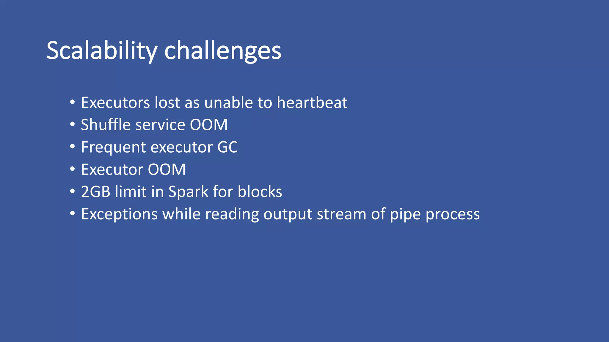 Scalability	challenges
• Executors	lost	as	unable	to	heartbeat
• Shuffle	service	OOM
• Frequent	executor	GC
• Executor	OOM
• 2GB	limit	in	Spark	for	blocks
• Exceptions	while	reading	output	stream	of	pipe	process
 