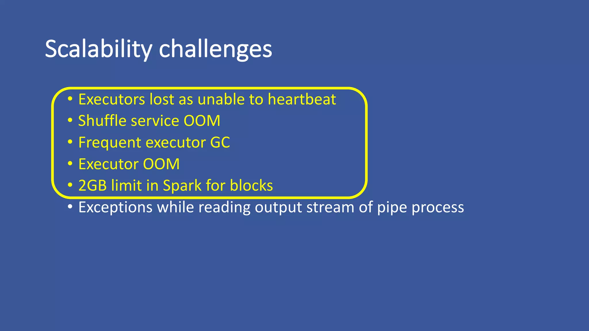 Scalability	challenges
• Executors	lost	as	unable	to	heartbeat
• Shuffle	service	OOM
• Frequent	executor	GC
• Executor	OOM
• 2GB	limit	in	Spark	for	blocks
• Exceptions	while	reading	output	stream	of	pipe	process
 