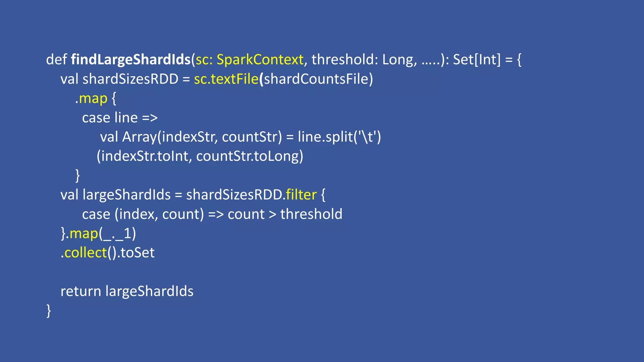 def findLargeShardIds(sc:	SparkContext,	threshold:	Long,	…..):	Set[Int]	=	{
val shardSizesRDD = sc.textFile(shardCountsFile)
.map {	
case	line	=>								
val Array(indexStr,	countStr)	=	line.split('t')
(indexStr.toInt,	countStr.toLong)
}
val largeShardIds =	shardSizesRDD.filter {
case	(index,	count)	=> count	>	threshold	
}.map(_._1)
.collect().toSet
return	largeShardIds
}
 