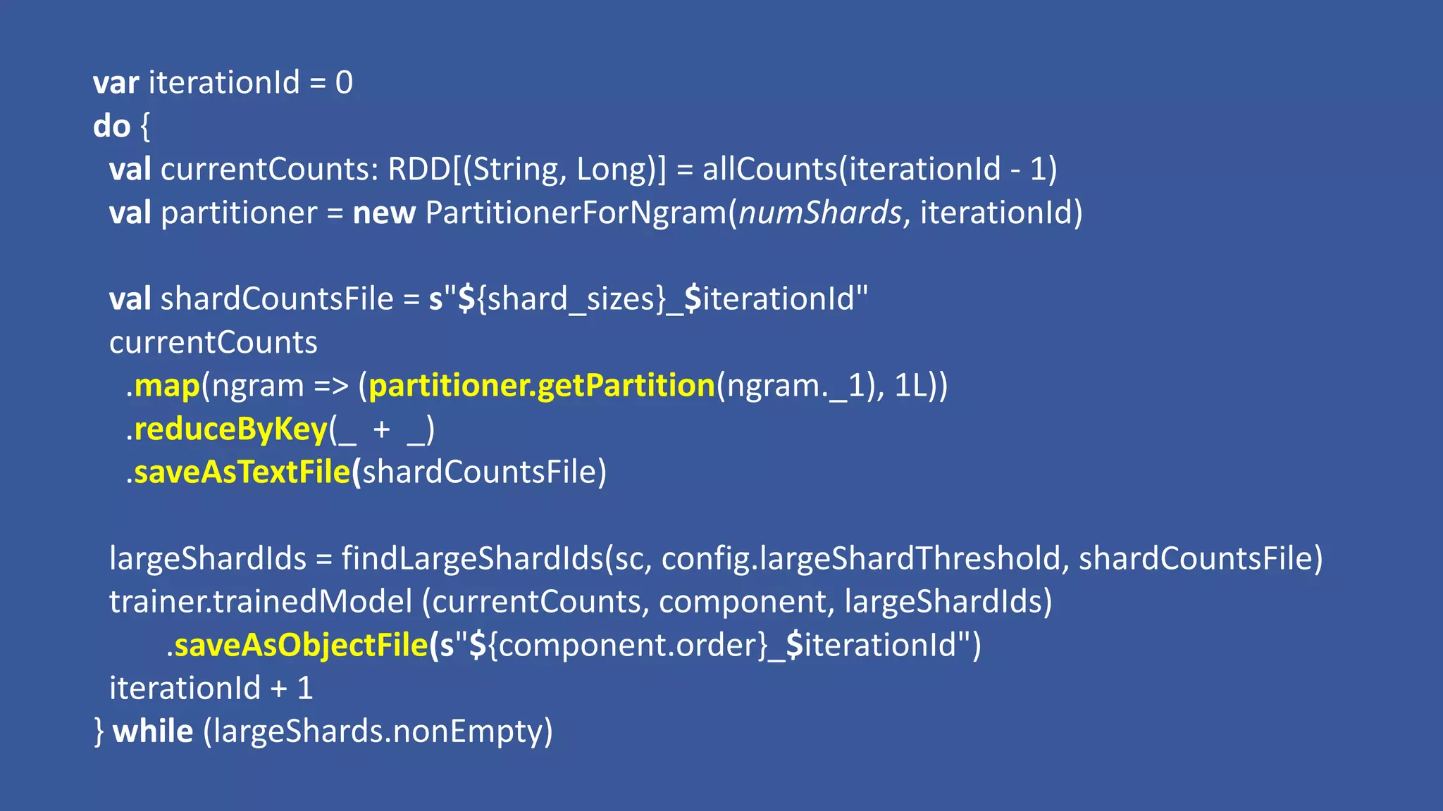 var iterationId =	0
do	{
val currentCounts:	RDD[(String,	Long)]	=	allCounts(iterationId - 1)
val partitioner =	new	PartitionerForNgram(numShards,	iterationId)
val shardCountsFile =	s"${shard_sizes}_$iterationId"
currentCounts
.map(ngram =>	(partitioner.getPartition(ngram._1),	1L))
.reduceByKey(_		+		_)
.saveAsTextFile(shardCountsFile)
largeShardIds =	findLargeShardIds(sc,	config.largeShardThreshold,	shardCountsFile)
trainer.trainedModel (currentCounts,	component,	largeShardIds)
.saveAsObjectFile(s"${component.order}_$iterationId")
iterationId +	1
}	while	(largeShards.nonEmpty)
 