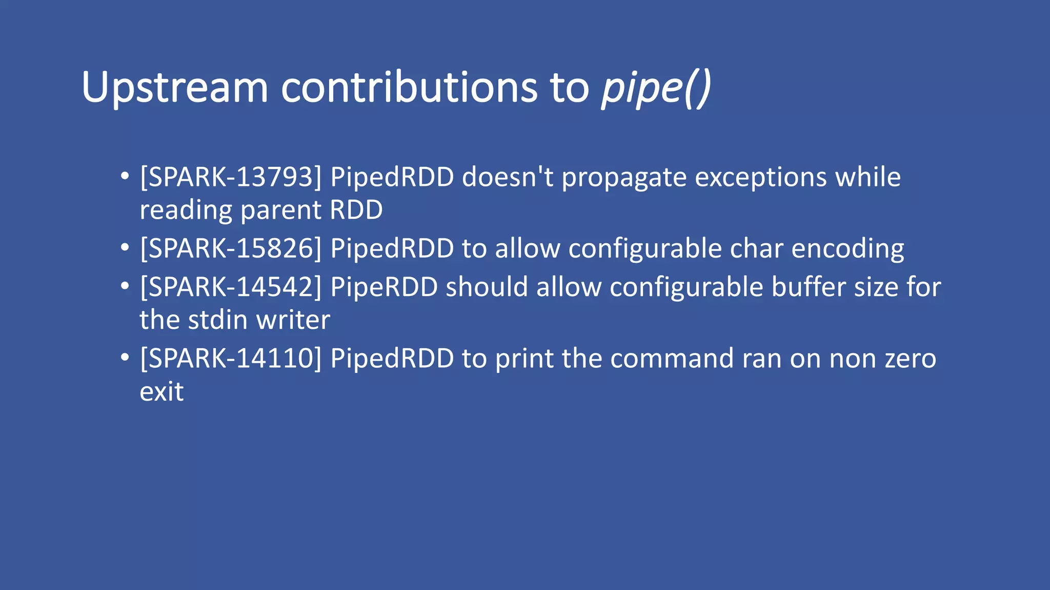 Upstream	contributions	to	pipe()
• [SPARK-13793]	PipedRDD doesn't	propagate	exceptions	while	
reading	parent	RDD
• [SPARK-15826]	PipedRDD to	allow	configurable	char	encoding
• [SPARK-14542]	PipeRDD should	allow	configurable	buffer	size	for	
the	stdin writer
• [SPARK-14110]	PipedRDD to	print	the	command	ran	on	non	zero	
exit
 