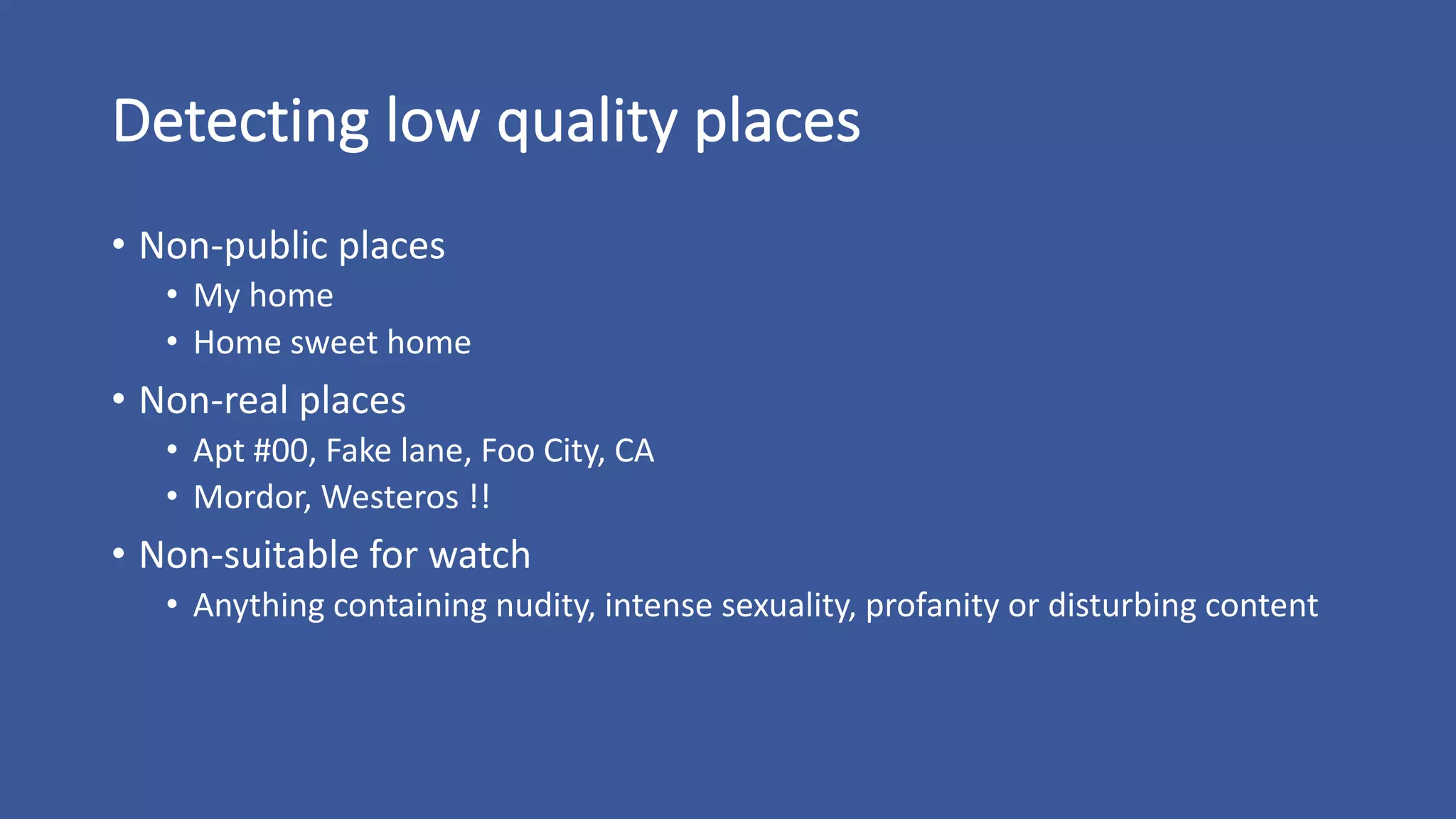 Detecting	low	quality	places
• Non-public	places
• My	home
• Home	sweet	home
• Non-real	places
• Apt	#00,	Fake	lane,	Foo	City,	CA
• Mordor,	Westeros	!!
• Non-suitable	for	watch
• Anything	containing	nudity,	intense	sexuality,	profanity	or	disturbing	content
 