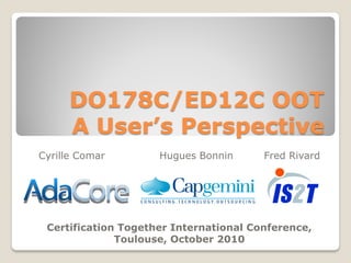 DO178C/ED12C OOT
A User’s Perspective
Cyrille Comar Hugues Bonnin Fred Rivard
Certification Together International Conference,
Toulouse, October 2010
 