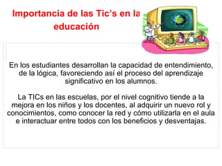Importancia de las Tic’s en la
educación
En los estudiantes desarrollan la capacidad de entendimiento,
de la lógica, favoreciendo así el proceso del aprendizaje
significativo en los alumnos.
La TICs en las escuelas, por el nivel cognitivo tiende a la
mejora en los niños y los docentes, al adquirir un nuevo rol y
conocimientos, como conocer la red y cómo utilizarla en el aula
e interactuar entre todos con los beneficios y desventajas.
 