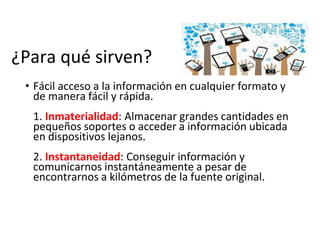 ¿Para qué sirven?
• Fácil acceso a la información en cualquier formato y
de manera fácil y rápida.
1. Inmaterialidad: Almacenar grandes cantidades en
pequeños soportes o acceder a información ubicada
en dispositivos lejanos.
2. Instantaneidad: Conseguir información y
comunicarnos instantáneamente a pesar de
encontrarnos a kilómetros de la fuente original.
 