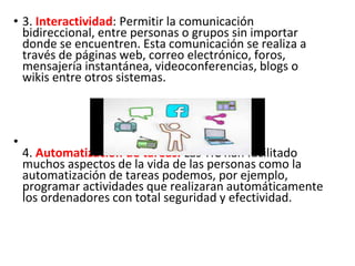 • 3. Interactividad: Permitir la comunicación
bidireccional, entre personas o grupos sin importar
donde se encuentren. Esta comunicación se realiza a
través de páginas web, correo electrónico, foros,
mensajería instantánea, videoconferencias, blogs o
wikis entre otros sistemas.
•
4. Automatización de tareas. Las TIC han facilitado
muchos aspectos de la vida de las personas como la
automatización de tareas podemos, por ejemplo,
programar actividades que realizaran automáticamente
los ordenadores con total seguridad y efectividad.
 