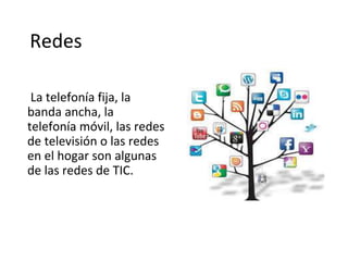Redes
La telefonía fija, la
banda ancha, la
telefonía móvil, las redes
de televisión o las redes
en el hogar son algunas
de las redes de TIC.
 