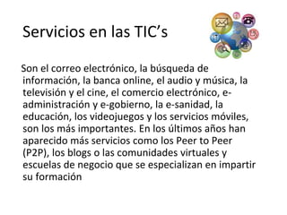 Servicios en las TIC’s
Son el correo electrónico, la búsqueda de
información, la banca online, el audio y música, la
televisión y el cine, el comercio electrónico, e-
administración y e-gobierno, la e-sanidad, la
educación, los videojuegos y los servicios móviles,
son los más importantes. En los últimos años han
aparecido más servicios como los Peer to Peer
(P2P), los blogs o las comunidades virtuales y
escuelas de negocio que se especializan en impartir
su formación
 