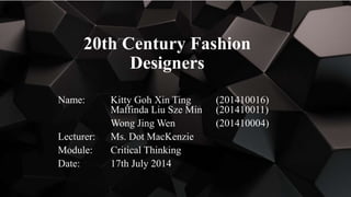 20th Century Fashion
Designers
Name: Kitty Goh Xin Ting (201410016)
Maffinda Liu Sze Min (201410011)
Wong Jing Wen (201410004)
Lecturer: Ms. Dot MacKenzie
Module: Critical Thinking
Date: 17th July 2014
 