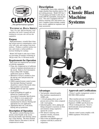 Description
                                                  Yard-portable, heavy-duty, industrial,
                                               single-chamber blast machine rated at 150
                                                                                            6 Cuft
                                               psi working pressure. Model 2452 has 1-
                                               1/4 inch piping and holds 6 cubic feet of
                                                                                            Classic Blast
                                               media (600 lbs expendable, mineral abra-
                                        ®      sive). This unit is equipped with FSV
                                               abrasive metering valve and remote con-
                                                                                            Machine
                                               trols. Complete system includes coupled
                                               hose, nozzle, supplied air respirator, and
                                                                                            Systems
                                               many accessories.
 TECHNICAL DATA SHEET
  Note: For safe, efficient blasting, read
and follow the owner's manual and seek
training for everyone who will use this
equipment.

Purpose
 High-performance, versatile blast clean-
ing system removes contamination, corro-
sion, mill scale, and coatings from most
surfaces. Produces a uniform surface tex-
ture, and creates a surface profile to
increase bonding for coatings.
 Model 2452 holds 6 cubic feet of abra-
sive providing 30 minutes of blasting at
100 psi with a No. 6 (3/8-inch) nozzle.
Requirements for Operation
 These items are required but not includ-
ed with this equipment:
• Clean, dry, compressed air of sufficient
  volume to maintain desired pressure at
  the nozzle. Refer to Air Consumption
  Chart in Blast Off 2 booklet
  (publication stock no. 09294).
• Minimum of 50 psi is needed to close
  the pop-up valve and pressurize the
  blast machine.
• OSHA-required remote control system
  that interrupts blasting if operator
  should lose control of the nozzle when
  blast machine is pressurized.
• NIOSH-approved, type CE, supplied-
  air respirator.                              Advantages                                   Approvals and Certifications
• Grade D breathing-air supply as              • Yard portable, industrial-quality           Clemco’s quality management system is
  defined by Compressed Gas                      blast machines manufactured to             ISO 9001:2000 certified.
  Association Commodity Specification:
                                                 ASME code.
  G-7.1 (Refer to www.cganet.com).
                                               • 1-1/4-inch piping allows up to 50           Blast machine pressure vessel built to
• Abrasive blast media specifically
                                                 percent more air flow when compared        American Society of Mechanical
  manufactured for abrasive blasting and
  appropriate for your application.              with 1-inch piping.                        Engineers (ASME) specifications for
• Appropriate blast suit, work boots,          • Industrial-quality valves, piping and      150-psi working pressure. Vessel is
  hearing and eye protection.                    fittings designed to maximize air flow     hydrostatically tested and National
                                                 and minimize energy required to            Board-certified.
Description of Operation                         operate the system.
 The operator controls blasting from a         • FSV abrasive metering valve                 Remote control system complies with
remote control handle at the nozzle.             maintains smooth, consistent,              OSHA regulation 1910.244 (b).
Pressing the handle starts blasting; releas-     adjustable media flow.
ing it stops blasting. The blast machine       • State-of-the-art NIOSH-approved
contains abrasive and meters it into the         respirator with DLX comfort-fit
compressed air stream.                           suspension.
 