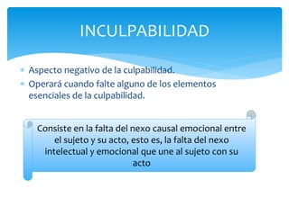  Aspecto negativo de la culpabilidad.
 Operará cuando falte alguno de los elementos
esenciales de la culpabilidad.
INCULPABILIDAD
Consiste en la falta del nexo causal emocional entre
el sujeto y su acto, esto es, la falta del nexo
intelectual y emocional que une al sujeto con su
acto
 