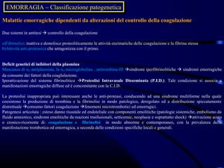 EMORRAGIA ––Classificazione patogenetica
  EMORRAGIA Classificazione patogenetica
Malattie emorragiche dipendenti da alterazioni del controllo della coagulazione

Due sistemi in antitesi  controllo della coagulazione

a)Fibrinolisi: inattiva e demolisce proteoliticamente le attività enzimatiche delle coagulazione e la fibrina stessa
b)Attività anti-proteasica che antagonizza con il primo.


Deficit genetici di inibitori della plasmina
Mancanza di α2-antiplasmina, la α2-microglobulina , antirombina-III sindromi iperfibrinolitiche  sindromi emorragiche
da consumo dei fattori della coaglulazione.
Iperattivazione del sistema fibrinolitico Proteolisi Intravasale Disseminata (P.I.D.). Tale condizione si associa a
manifestazioni emorragiche diffuse ed è concomitante con la C.I.D.

La proteolisi inappropriata può interessare anche le anti-proteasi, conducendo ad una sindrome multiforme nella quale
coesistono la produzione di trombina e la fibrinolisi in modo patologico, deregolato ed a distribuzione spiccatamente
distrettuale consumo fattori coagulazione fenomeni microtrombotici ed emorragici.
Patogenesi articolata : esteso danno tissutale ed endoteliale con componenti emolitiche (patologie sistemiche, embolismo da
fluido amniotico, sindromi emolitiche da reazioni trasfusionali, setticemie, neoplasie e soprattutto shock) attivazione acuta
o cronico-ricorrente di: coagulazione e fibrinolisi in modo abnorme e contemporaneo, con la prevalenza della
manifestazione trombotica od emorragica, a seconda delle condizioni specifiche locali e generali.
 