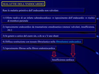 MALATTIE DELL’ENDOCARDIO
MALATTIE DELL’ENDOCARDIO

Rare le malattie primitive dell’endocardio non valvolare
 Rare le malattie primitive dell’endocardio non valvolare

1) Effetto tardivo di un infarto subendocardioco ⇒ ispessimento dell’endocardio ⇒ rischio
 1) Effetto tardivo di un infarto subendocardioco ⇒ ispessimento dell’endocardio ⇒ rischio
     di trombosi parietale
      di trombosi parietale

2) Ispessimento endocardico da traumatismo emodinamico (stenosi valvolari, insufficienza,
 2) Ispessimento endocardico da traumatismo emodinamico (stenosi valvolari, insufficienza,
     etc.)
      etc.)

3) In genere aacarico del cuore sin, aadx se c’è uno shunt
 3) In genere carico del cuore sin, dx se c’è uno shunt

4) Diffusa sostituzione con tessuto fibroelastico nella fibroelastosi endocardica
 4) Diffusa sostituzione con tessuto fibroelastico nella fibroelastosi endocardica

5) Ispessimento fibroso nella fibrosi endomiocardica
 5) Ispessimento fibroso nella fibrosi endomiocardica



                                                   Insufficienza cardiaca
                                                    Insufficienza cardiaca
 