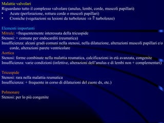 Malattie valvolari
Riguardano tutto il complesso valvolare (anulus, lembi, corde, muscoli papillari)
•   Acute (perforazione, rottura corde o muscoli papillari)
•   Croniche (vegetazioni su lesioni da turbolenze ⇒ ⇑ turbolenze)

Elementi importanti
Mitrale: +frequentemente interessata della tricuspide
Stenosi: + comune per endocarditi (reumatica)
Insufficienza: alcuni gradi comuni nella stenosi, nella dilatazione, alterazioni muscoli papillari e/o
     corde, alterazioni parete ventricolare
Aortica
Stenosi: forme combinate nella malattia reumatica, calcificazioni in età avanzata, congenite
Insufficienza: varie condizioni (infettive, alterazioni dell’anulus e di lembi non + complementari)

Tricuspide
Stenosi: rara nella malattia reumatica
Insufficienza: + frequente in corso di dilatazioni del cuore dx, etc.)

Polmonare
Stenosi: per lo più congenite
 