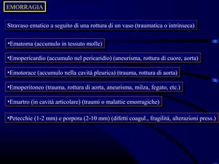 EMORRAGIA
EMORRAGIA

Stravaso ematico aaseguito di una rottura di un vaso (traumatica o intrinseca)
 Stravaso ematico seguito di una rottura di un vaso (traumatica o intrinseca)

••Ematoma(accumulo in tessuto molle)
 Ematoma (accumulo in tessuto molle)

••Emopericardio(accumulo nel pericaridio) (aneurisma, rottura di cuore, aorta)
 Emopericardio (accumulo nel pericaridio) (aneurisma, rottura di cuore, aorta)

••Emotorace(accumulo nella cavità pleurica) (trauma, rottura di aorta)
 Emotorace (accumulo nella cavità pleurica) (trauma, rottura di aorta)

••Emoperitoneo(trauma, rottura di aorta, aneurisma, milza, fegato, etc.)
 Emoperitoneo (trauma, rottura di aorta, aneurisma, milza, fegato, etc.)

••Emartro(in cavità articolare) (traumi o malattie emorragiche)
 Emartro (in cavità articolare) (traumi o malattie emorragiche)

••Petecchie(1-2 mm) eeporpora (2-10 mm) (difetti coagul., fragilità, alterazioni press.)
 Petecchie (1-2 mm) porpora (2-10 mm) (difetti coagul., fragilità, alterazioni press.)
 