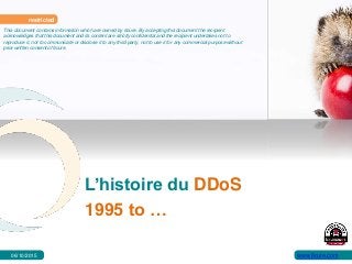 L’histoire du DDoS
1995 to …
restricted
This document contains information which are owned by 6cure. By accepting this document the recipient
acknowledges that this document and its content are strictly confidential and the recipient undertakes not to
reproduce it, not to communicate or disclose it to any third party, not to use it for any commercial purpose without
prior written consent of 6cure.
www.6cure.com06/10/2015
 