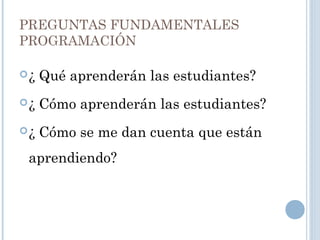 PREGUNTAS FUNDAMENTALES
PROGRAMACIÓN
¿ Qué aprenderán las estudiantes?
¿ Cómo aprenderán las estudiantes?
¿ Cómo se me dan cuenta que están
aprendiendo?
 