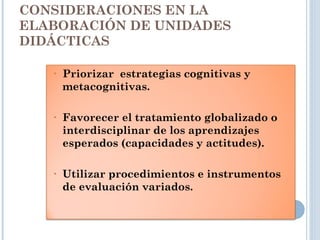 CONSIDERACIONES EN LA
ELABORACIÓN DE UNIDADES
DIDÁCTICAS
• Priorizar estrategias cognitivas y
metacognitivas.
• Favorecer el tratamiento globalizado o
interdisciplinar de los aprendizajes
esperados (capacidades y actitudes).
• Utilizar procedimientos e instrumentos
de evaluación variados.
 