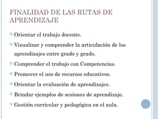 FINALIDAD DE LAS RUTAS DE
APRENDIZAJE
 Orientar el trabajo docente.
 Visualizar y comprender la articulación de los
aprendizajes entre grado y grado.
 Comprender el trabajo con Competencias.
 Promover el uso de recursos educativos.
 Orientar la evaluación de aprendizajes.
 Brindar ejemplos de sesiones de aprendizaje.
 Gestión curricular y pedagógica en el aula.
 