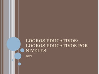 LOGROS EDUCATIVOS:
LOGROS EDUCATIVOS POR
NIVELES
DCN
 
